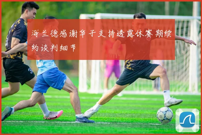 海兰德感谢华子支持透露休赛期续约谈判细节
