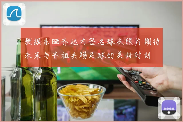 樊振东晒齐达内签名球衣照片期待未来与齐祖共踢足球的美好时刻