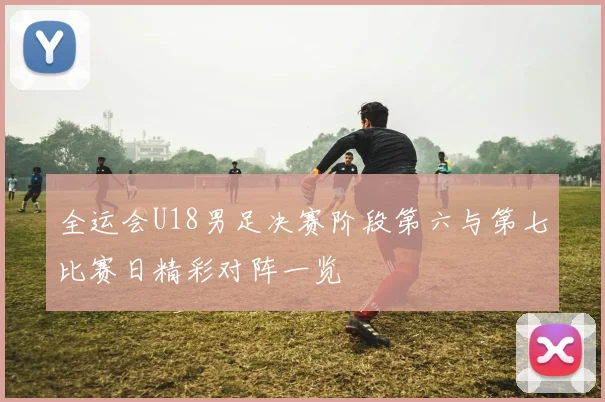 全运会U18男足决赛阶段第六与第七比赛日精彩对阵一览
