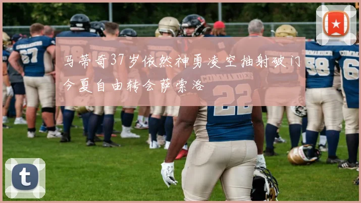 马蒂奇37岁依然神勇凌空抽射破门今夏自由转会萨索洛