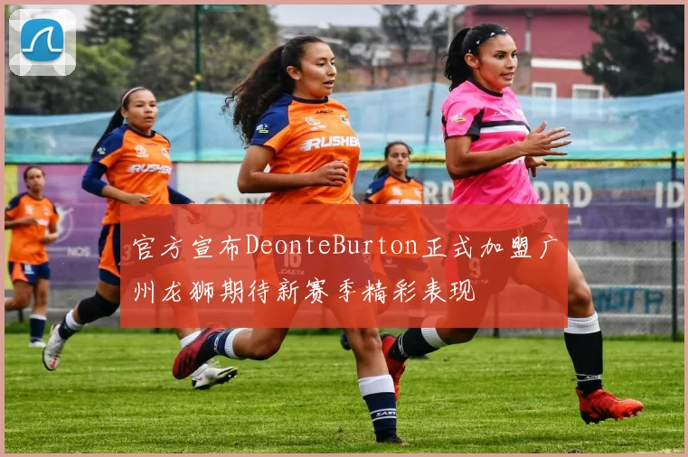 官方宣布DeonteBurton正式加盟广州龙狮期待新赛季精彩表现