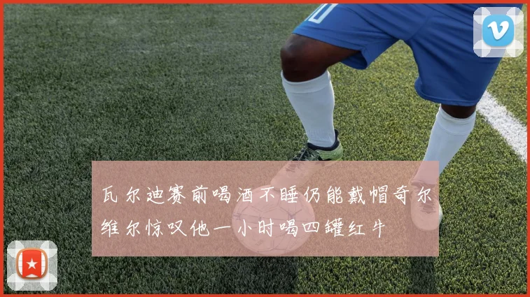 瓦尔迪赛前喝酒不睡仍能戴帽奇尔维尔惊叹他一小时喝四罐红牛