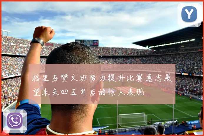 格里芬赞文班努力提升比赛意志展望未来四五年后的惊人表现