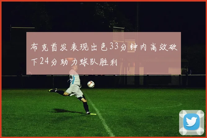 布克首发表现出色33分钟内高效砍下24分助力球队胜利