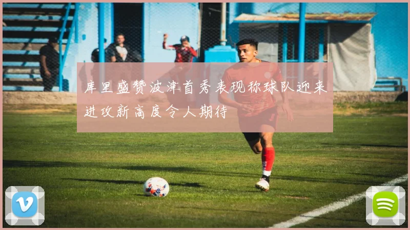 库里盛赞波津首秀表现称球队迎来进攻新高度令人期待