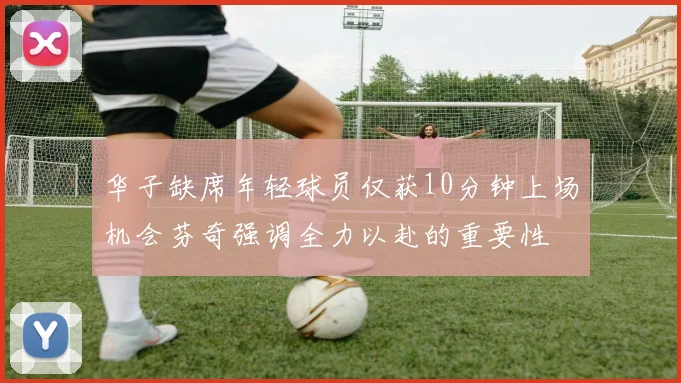 华子缺席年轻球员仅获10分钟上场机会芬奇强调全力以赴的重要性