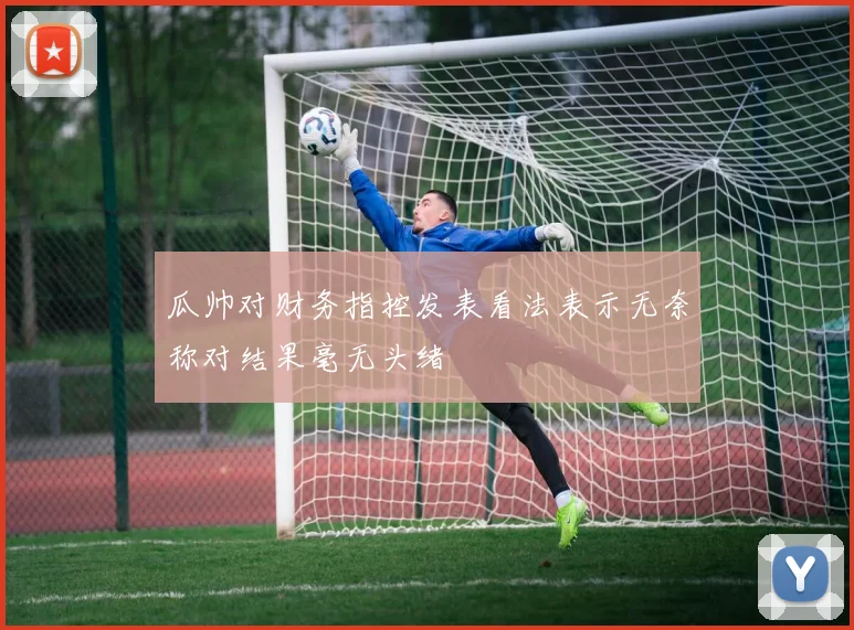 瓜帅对财务指控发表看法表示无奈称对结果毫无头绪