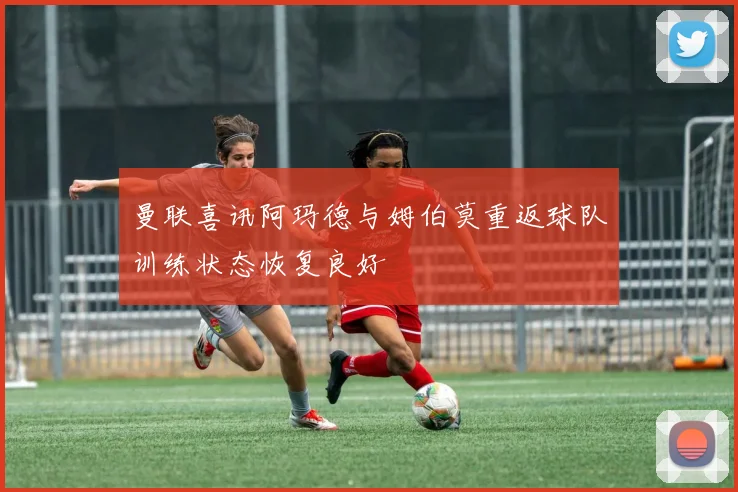 曼联喜讯阿玛德与姆伯莫重返球队训练状态恢复良好