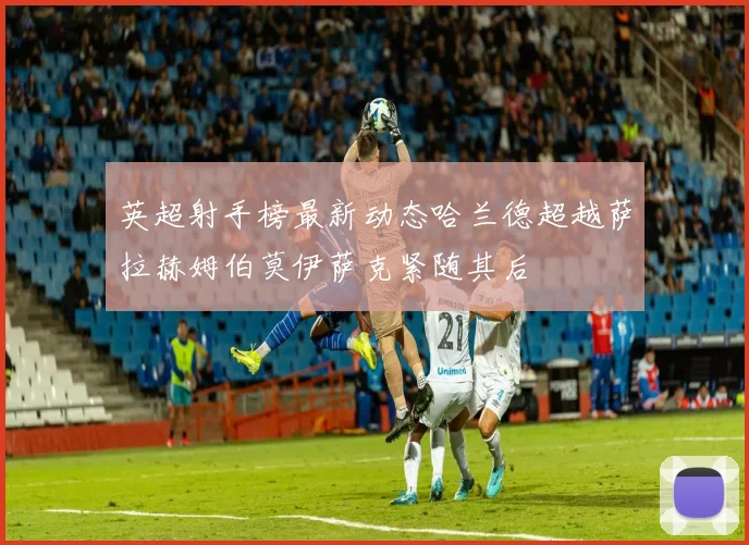 英超射手榜最新动态哈兰德超越萨拉赫姆伯莫伊萨克紧随其后