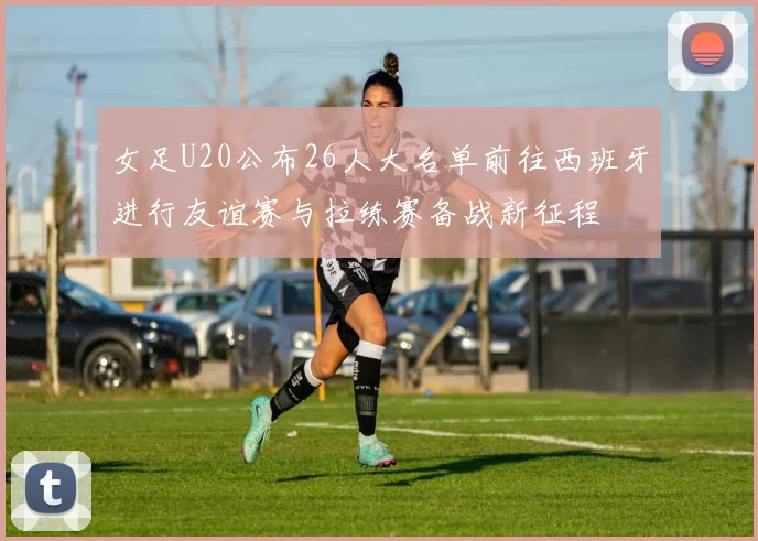 女足U20公布26人大名单前往西班牙进行友谊赛与拉练赛备战新征程
