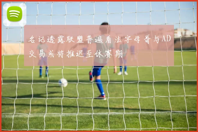 名记透露联盟普遍看法字母哥与AD交易或将推迟至休赛期