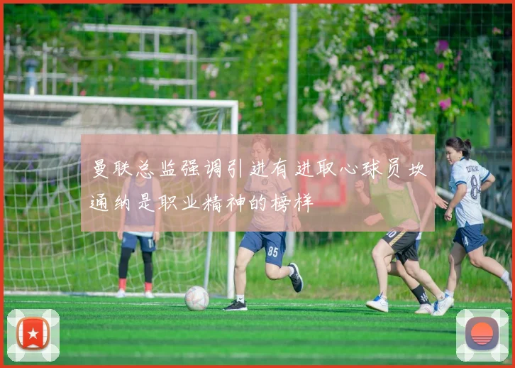 曼联总监强调引进有进取心球员坎通纳是职业精神的榜样