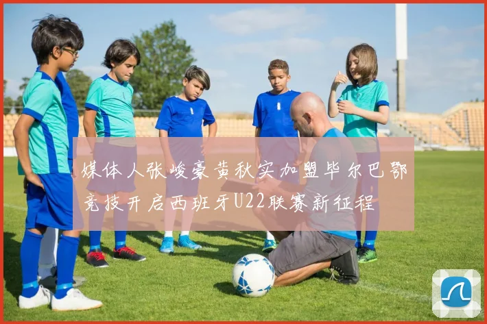 媒体人张峻豪黄秋实加盟毕尔巴鄂竞技开启西班牙U22联赛新征程