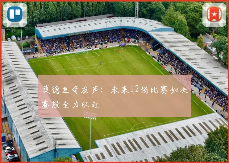 莫德里奇发声：未来12场比赛如决赛般全力以赴