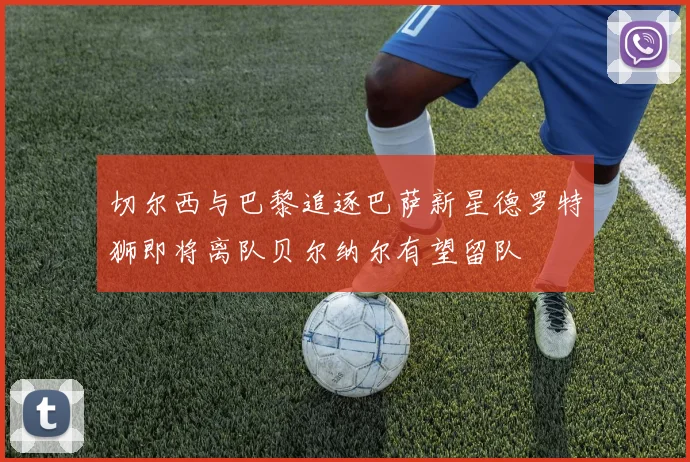 切尔西与巴黎追逐巴萨新星德罗特狮即将离队贝尔纳尔有望留队