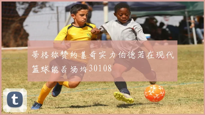 蒂格称赞约基奇实力伯德若在现代篮球能否场均30108