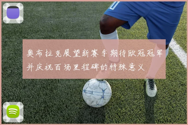 奥布拉克展望新赛季期待欧冠冠军并庆祝百场里程碑的特殊意义