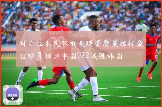拜合拉木凭双响表现荣膺熊猫杯最佳球员助力中国U22战胜韩国