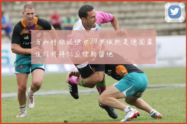 马加特称诺伊尔39岁依然是德国最佳门将拜仁应续约留他