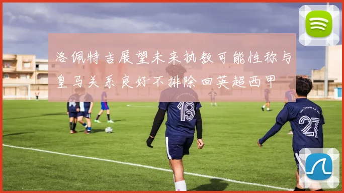 洛佩特吉展望未来执教可能性称与皇马关系良好不排除回英超西甲