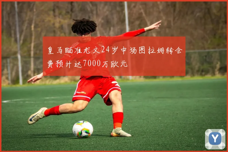 皇马瞄准尤文24岁中场图拉姆转会费预计达7000万欧元