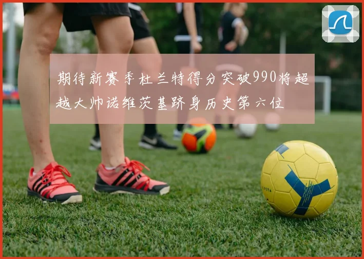 期待新赛季杜兰特得分突破990将超越大帅诺维茨基跻身历史第六位