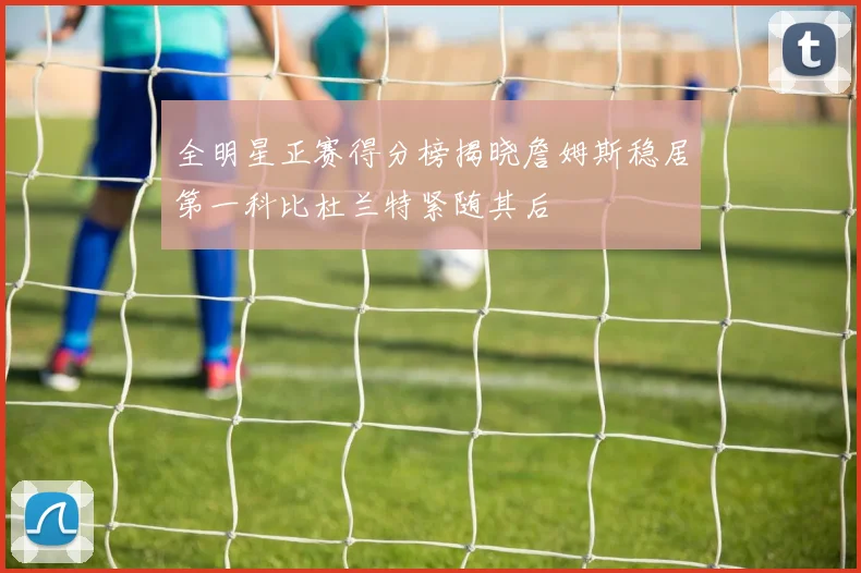 全明星正赛得分榜揭晓詹姆斯稳居第一科比杜兰特紧随其后