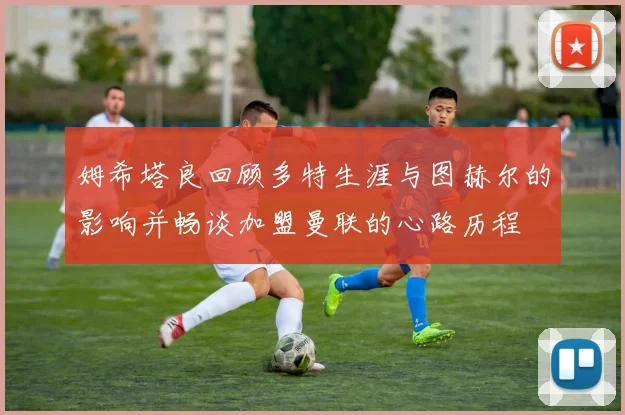 姆希塔良回顾多特生涯与图赫尔的影响并畅谈加盟曼联的心路历程