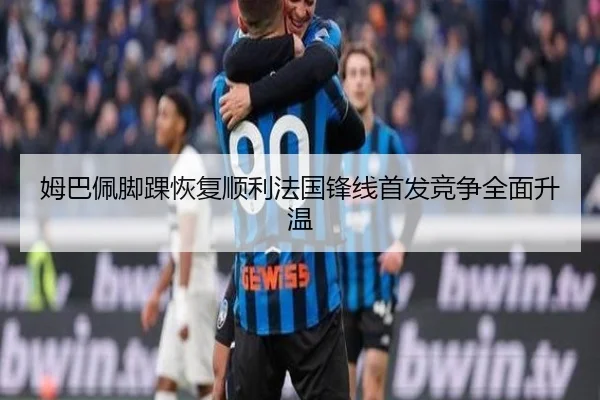 姆巴佩脚踝恢复顺利法国锋线首发竞争全面升温（huobosports）